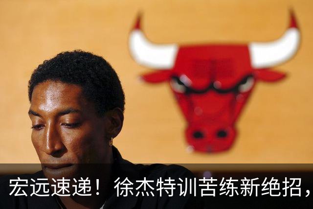 宏远速递！徐杰特训苦练新绝招，张文逸或续约，杜锋缺席夏训