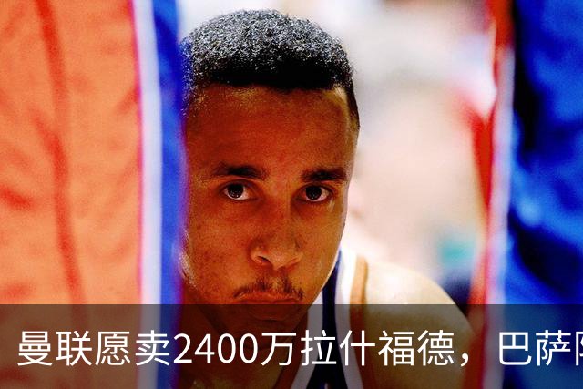 曼联愿卖2400万拉什福德，巴萨除外！曝其世界杯努力进球仍为吸引巴萨